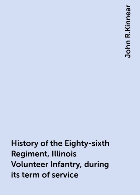 History of the Eighty-sixth Regiment, Illinois Volunteer Infantry, during its term of service, John R.Kinnear