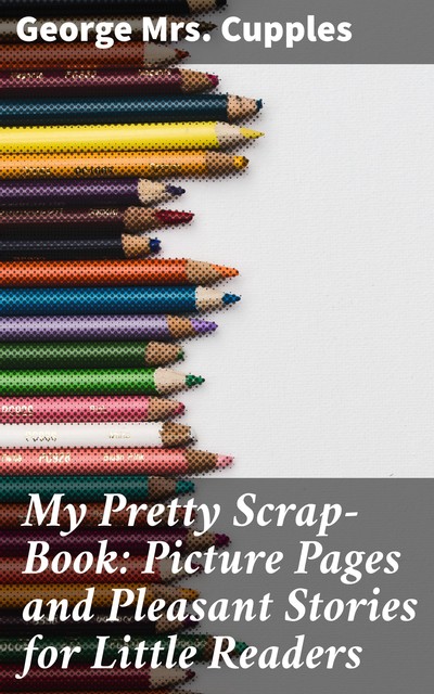 My Pretty Scrap-Book: Picture Pages and Pleasant Stories for Little Readers, George Cupples