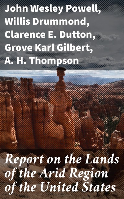 Report on the Lands of the Arid Region of the United States, John Wesley Powell, A.H. Thompson, Clarence E. Dutton, Grove Karl Gilbert, Willis Drummond