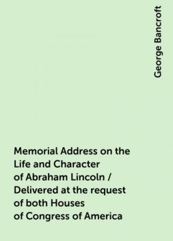 Memorial Address on the Life and Character of Abraham Lincoln / Delivered at the request of both Houses of Congress of America, George Bancroft