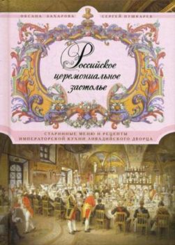 Российское церемониальное застолье. Старинные меню и рецепты императорской кухни Ливадийского дворца, Сергей Пушкарев, Оксана Захарова