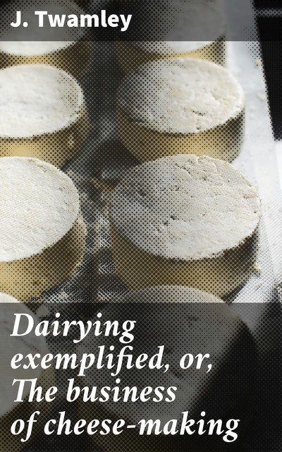 Dairying exemplified, or, The business of cheese-making, J. Twamley