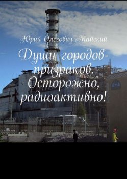 Души городов-призраков. Осторожно, радиоактивно, Юрий Майский