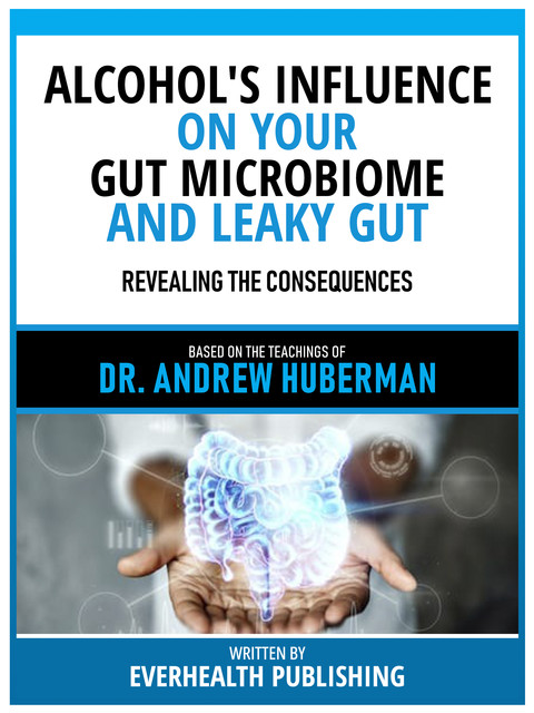 Alcohol's Influence On Your Gut Microbiome And Leaky Gut – Based On The Teachings Of Dr. Andrew Huberman, Everhealth Publishing
