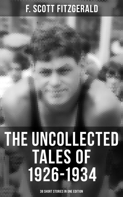 THE UNCOLLECTED TALES OF 1926–1934 (38 Short Stories in One Edition), Francis Scott Fitzgerald