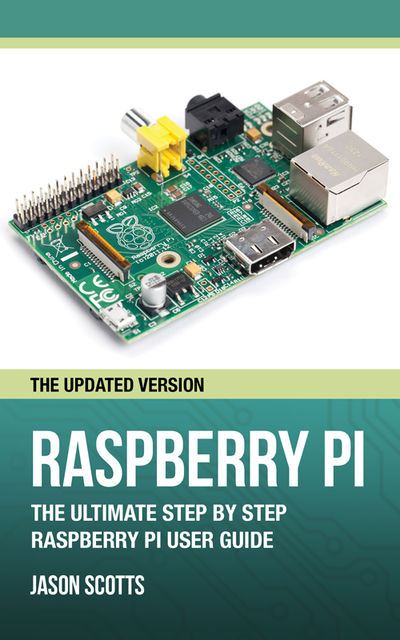 Raspberry Pi :The Ultimate Step by Step Raspberry Pi User Guide (The Updated Version ), Jason Scotts
