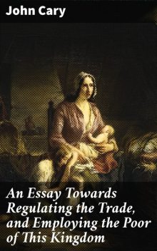 An Essay Towards Regulating the Trade, and Employing the Poor of This Kingdom, John Cary