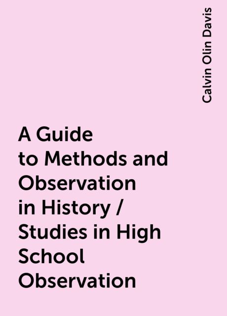 A Guide to Methods and Observation in History / Studies in High School Observation, Calvin Olin Davis