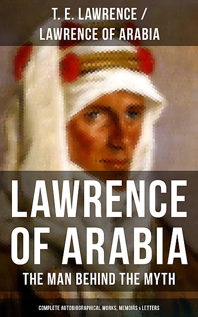 Lawrence of Arabia: The Man Behind the Myth (Complete Autobiographical Works, Memoirs & Letters), T.E. Lawrence
