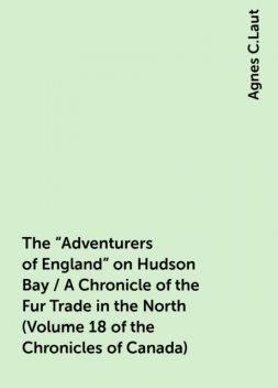 The "Adventurers of England" on Hudson Bay / A Chronicle of the Fur Trade in the North (Volume 18 of the Chronicles of Canada), Agnes C.Laut
