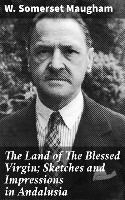 The Land of The Blessed Virgin; Sketches and Impressions in Andalusia, William Somerset Maugham