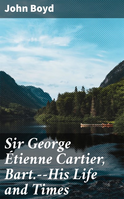 Sir George Étienne Cartier, Bart.--His Life and Times, John Boyd