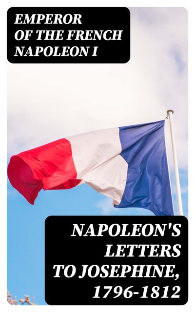 Napoleon's Letters to Josephine, 1796–1812, Emperor of the French Napoleon I