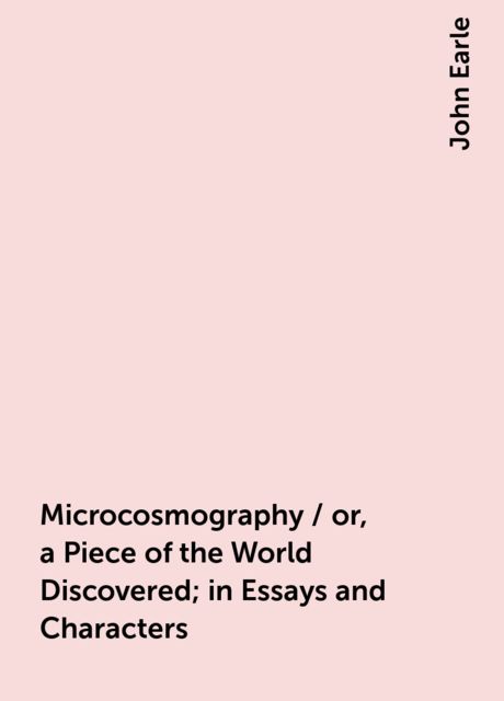 Microcosmography / or, a Piece of the World Discovered; in Essays and Characters, John Earle