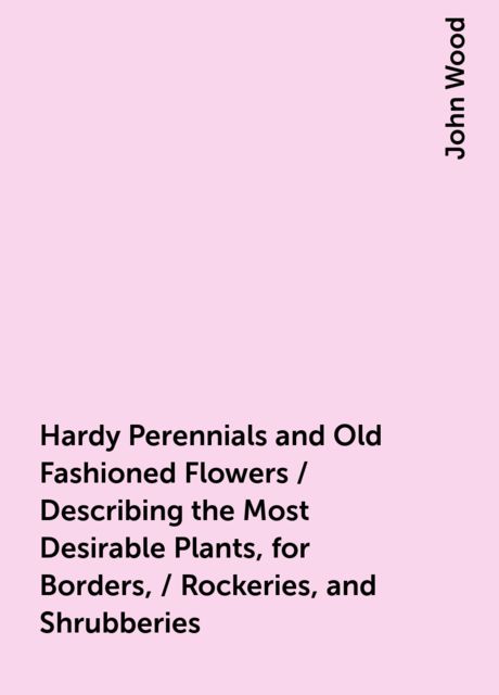 Hardy Perennials and Old Fashioned Flowers / Describing the Most Desirable Plants, for Borders, / Rockeries, and Shrubberies, John Wood