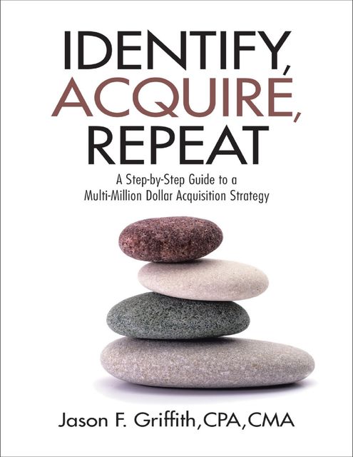 Identify, Acquire, Repeat: A Step-by-Step Guide to a Multi-Million Dollar Acquisition Strategy, CPA, CMA, Jason F. Griffith