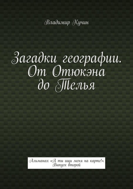Загадки географии. От Отюкэна до Телья. Альманах «А ты ищи меня на карте!». Выпуск второй, Владимир Кучин
