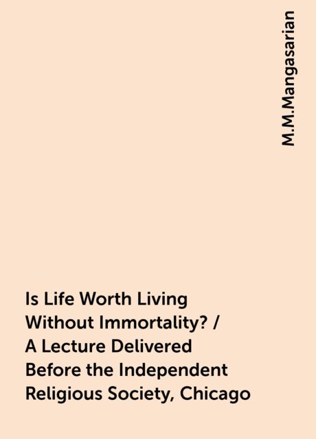 Is Life Worth Living Without Immortality? / A Lecture Delivered Before the Independent Religious Society, Chicago, M.M.Mangasarian