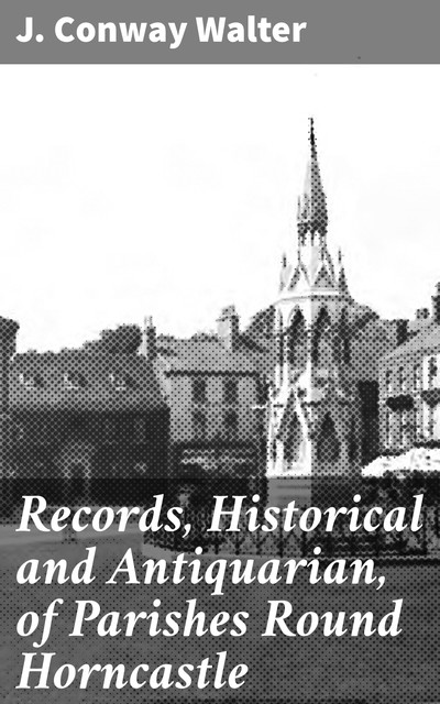 Records, Historical and Antiquarian, of Parishes Round Horncastle, J. Conway Walter