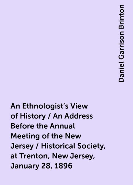 An Ethnologist's View of History / An Address Before the Annual Meeting of the New Jersey / Historical Society, at Trenton, New Jersey, January 28, 1896, Daniel Garrison Brinton
