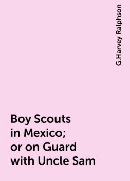 Boy Scouts in Mexico; or on Guard with Uncle Sam, G.Harvey Ralphson