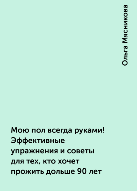 Мою пол всегда руками! Эффективные упражнения и советы для тех, кто хочет прожить дольше 90 лет, Ольга Мясникова