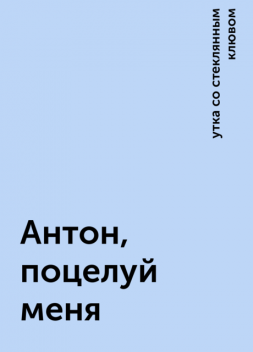 Антон, поцелуй меня, утка со стеклянным клювом