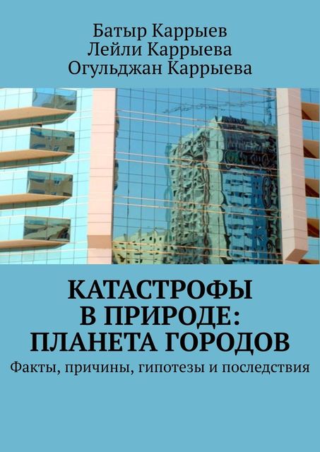 Катастрофы в природе: Планета городов. Факты, причины, гипотезы и последствия, Батыр Каррыев, Лейли Каррыева, Огульджан Каррыева