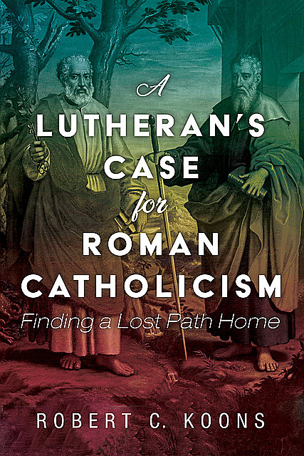 A Lutheran’s Case for Roman Catholicism, Robert C. Koons