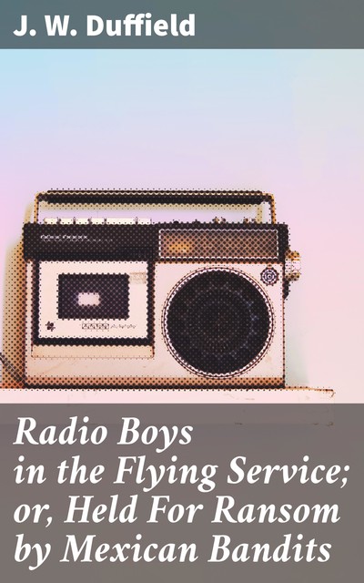 Radio Boys in the Flying Service; or, Held For Ransom by Mexican Bandits, J.W.Duffield
