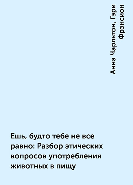 Ешь, будто тебе не все равно: Разбор этических вопросов употребления животных в пищу, Анна Чарльтон, Гэри Фрэнсион