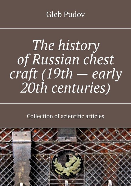 The history of Russian chest craft (19th — early 20th centuries). Collection of scientific articles, Gleb Pudov