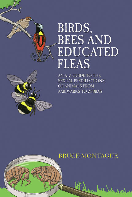 Birds, Bees and Educated Fleas – An A-Z Guide to the Sexual Predilections of Animals from Aardvarks to Zebras, Bruce Montague
