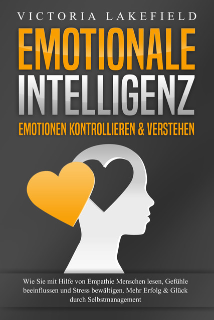 EMOTIONALE INTELLIGENZ – Emotionen kontrollieren & verstehen: Wie Sie mit Hilfe von Empathie Menschen lesen, Gefühle beeinflussen und Stress bewältigen. Mehr Erfolg und Glück durch Selbstmanagement, Victoria Lakefield