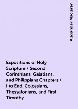Expositions of Holy Scripture / Second Corinthians, Galatians, and Philippians Chapters / I to End. Colossians, Thessalonians, and First Timothy, Alexander Maclaren