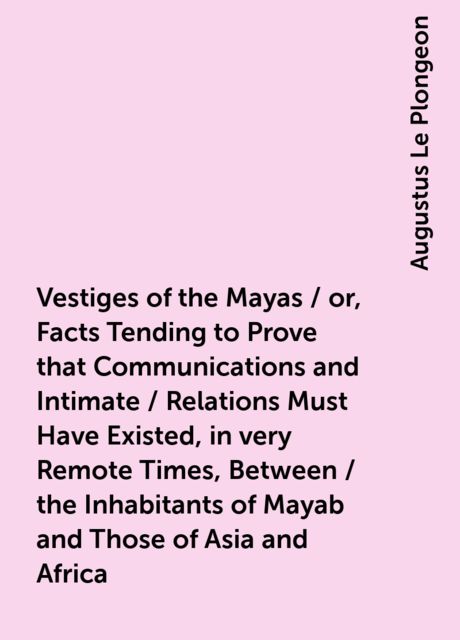 Vestiges of the Mayas / or, Facts Tending to Prove that Communications and Intimate / Relations Must Have Existed, in very Remote Times, Between / the Inhabitants of Mayab and Those of Asia and Africa, Augustus Le Plongeon
