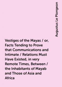 Vestiges of the Mayas / or, Facts Tending to Prove that Communications and Intimate / Relations Must Have Existed, in very Remote Times, Between / the Inhabitants of Mayab and Those of Asia and Africa, Augustus Le Plongeon