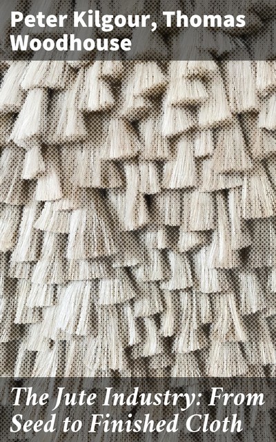 The Jute Industry: From Seed to Finished Cloth, Peter Kilgour, Thomas Woodhouse