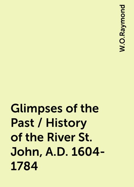 Glimpses of the Past / History of the River St. John, A.D. 1604-1784, W.O.Raymond