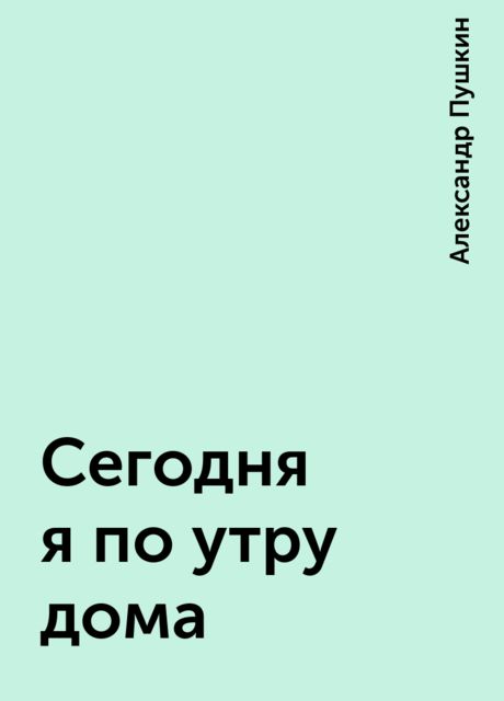 Сегодня я по утру дома, Александр Пушкин