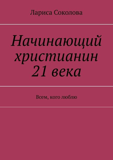 Начинающий христианин 21 века. Всем, кого люблю, Лариса Соколова