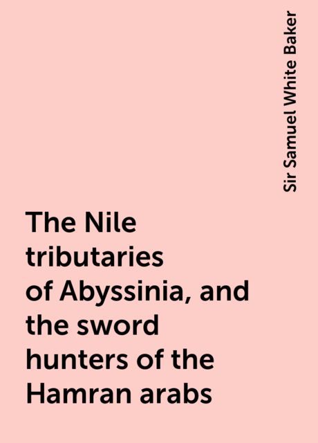 The Nile tributaries of Abyssinia, and the sword hunters of the Hamran arabs, Sir Samuel White Baker