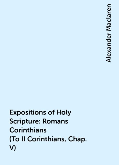 Expositions of Holy Scripture: Romans Corinthians (To II Corinthians, Chap. V), Alexander Maclaren