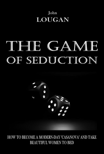 The Game Of Seduction: How To Become A Modern-day “casanova” And Take Beautiful Women To Bed, John Lougan