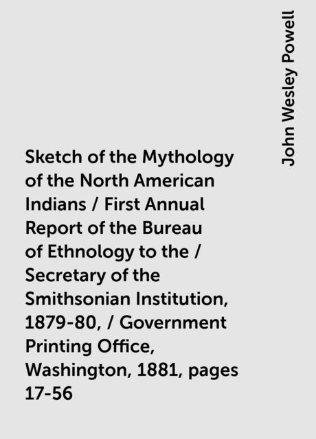 Sketch of the Mythology of the North American Indians / First Annual Report of the Bureau of Ethnology to the / Secretary of the Smithsonian Institution, 1879-80, / Government Printing Office, Washington, 1881, pages 17-56, John Wesley Powell