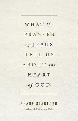 What the Prayers of Jesus Tell Us About the Heart of God, Shane Stanford