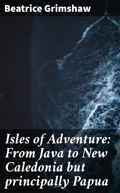 Isles of Adventure: From Java to New Caledonia but principally Papua, Beatrice Grimshaw