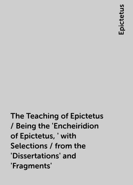 The Teaching of Epictetus / Being the 'Encheiridion of Epictetus,' with Selections / from the 'Dissertations' and 'Fragments', Epictetus
