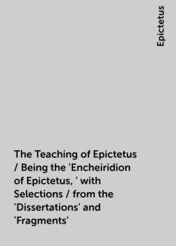 The Teaching of Epictetus / Being the 'Encheiridion of Epictetus,' with Selections / from the 'Dissertations' and 'Fragments', Epictetus