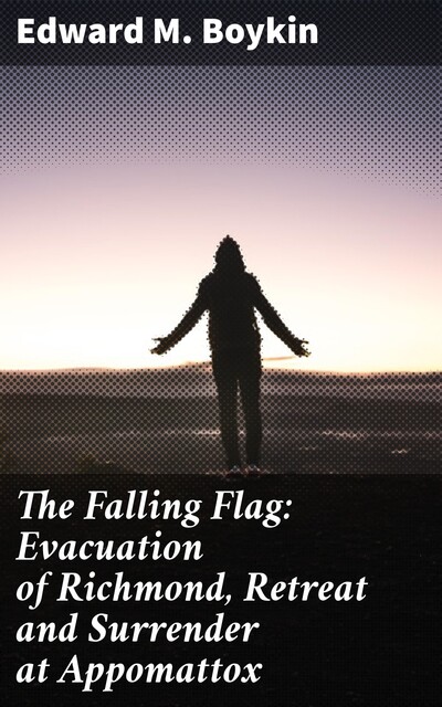 The Falling Flag: Evacuation of Richmond, Retreat and Surrender at Appomattox, Edward M.Boykin